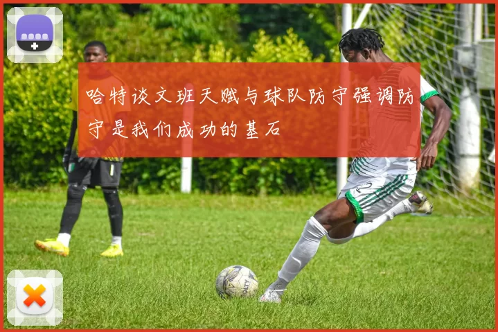 哈特谈文班天赋与球队防守强调防守是我们成功的基石