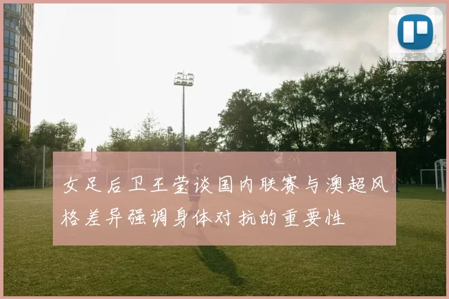 女足后卫王莹谈国内联赛与澳超风格差异强调身体对抗的重要性
