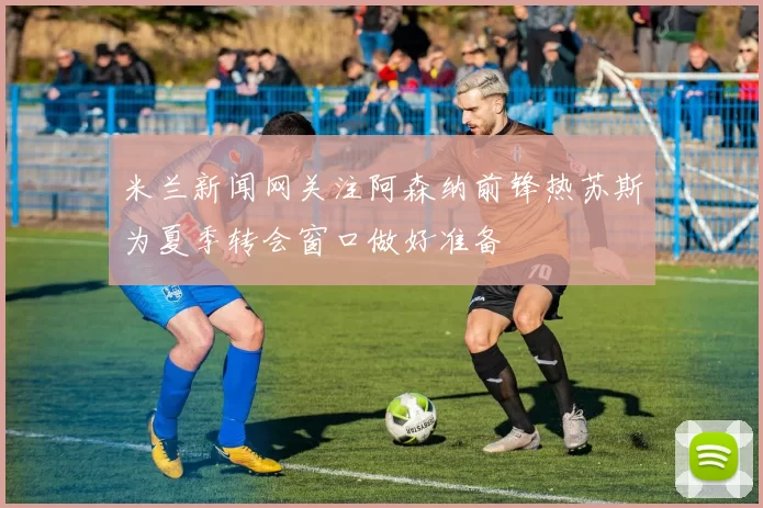 米兰新闻网关注阿森纳前锋热苏斯为夏季转会窗口做好准备