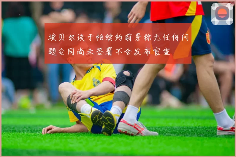 埃贝尔谈于帕续约前景称无任何问题合同尚未签署不会发布官宣
