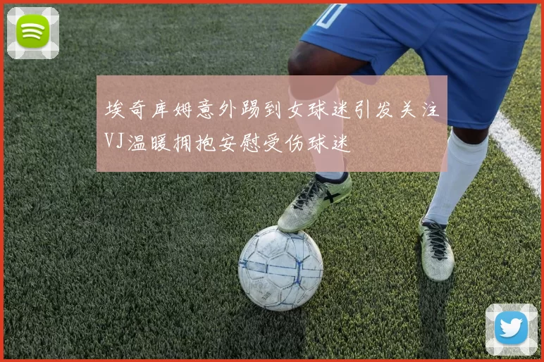 埃奇库姆意外踢到女球迷引发关注VJ温暖拥抱安慰受伤球迷