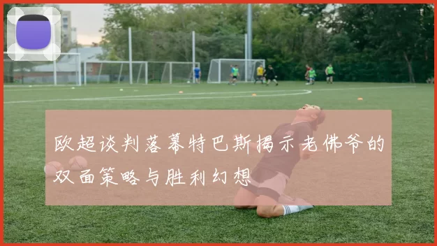 欧超谈判落幕特巴斯揭示老佛爷的双面策略与胜利幻想