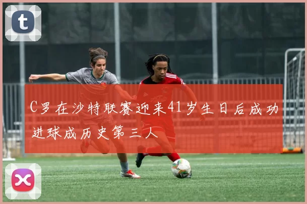 C罗在沙特联赛迎来41岁生日后成功进球成历史第三人