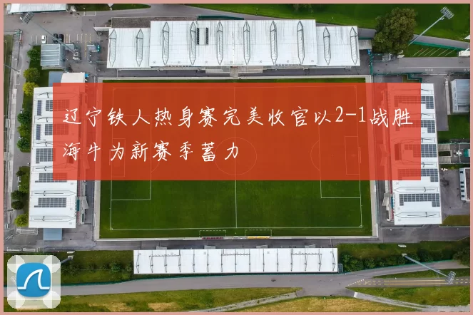 辽宁铁人热身赛完美收官以2-1战胜海牛为新赛季蓄力