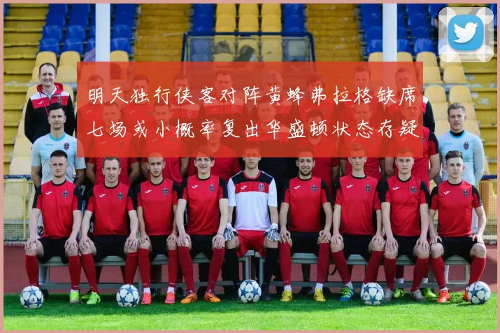 明天独行侠客对阵黄蜂弗拉格缺席七场或小概率复出华盛顿状态存疑